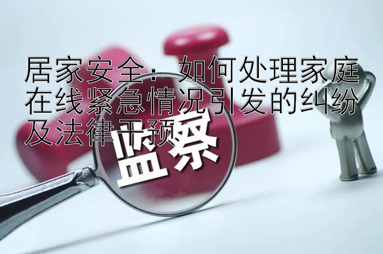 居家安全：如何处理家庭在线紧急情况引发的纠纷及法律干预