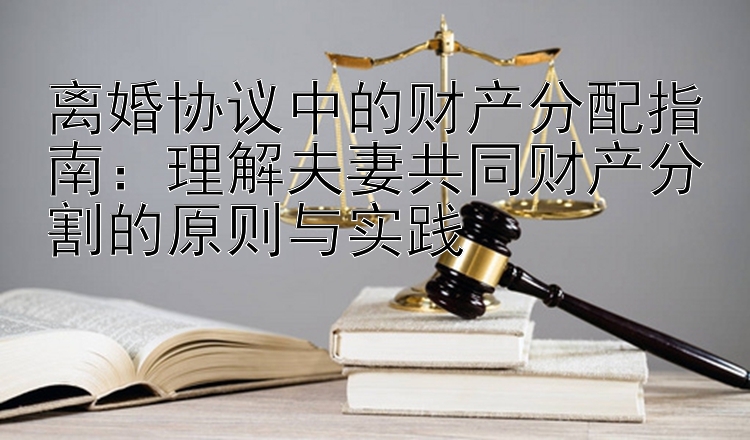 离婚协议中的财产分配指南：理解夫妻共同财产分割的原则与实践