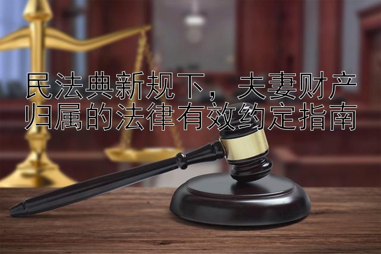 民法典新规下，夫妻财产归属的法律有效约定指南