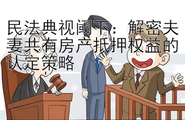 民法典视阈下：解密夫妻共有房产抵押权益的认定策略