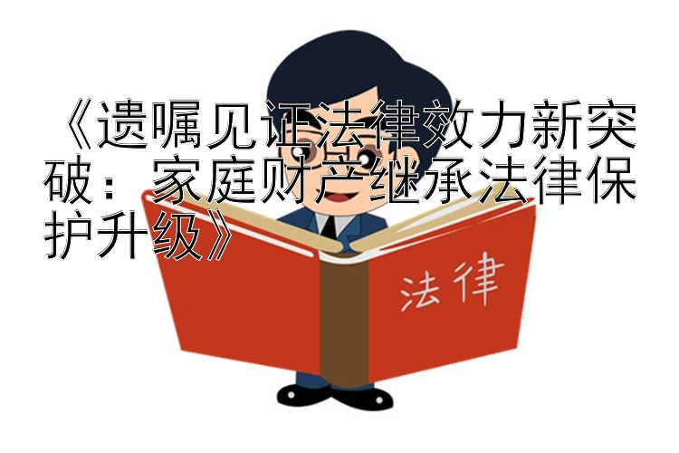 《遗嘱见证法律效力新突破：家庭财产继承法律保护升级》