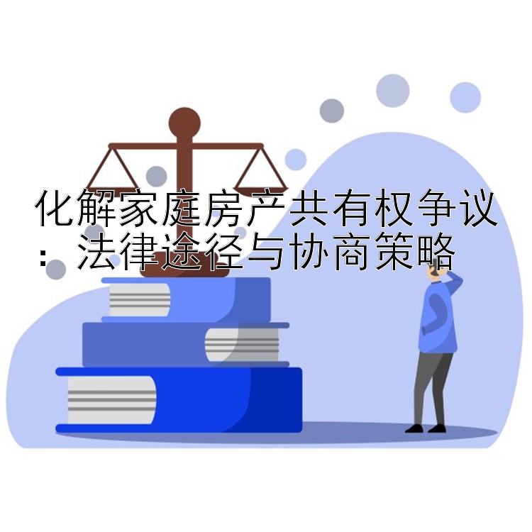 化解家庭房产共有权争议：法律途径与协商策略