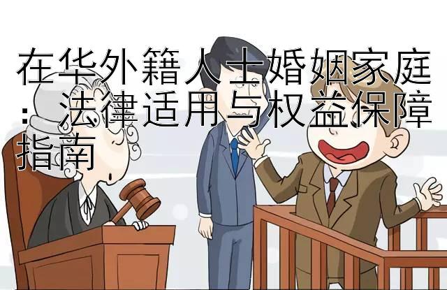 在华外籍人士婚姻家庭：法律适用与权益保障指南