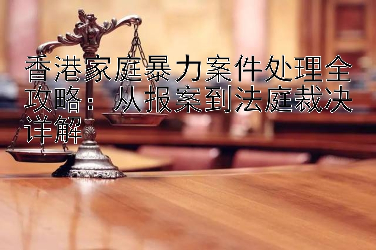 香港家庭暴力案件处理全攻略：从报案到法庭裁决详解