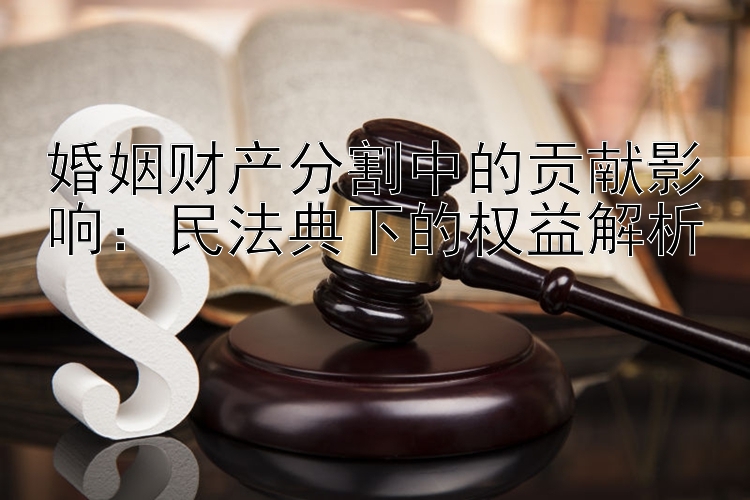 婚姻财产分割中的贡献影响：民法典下的权益解析