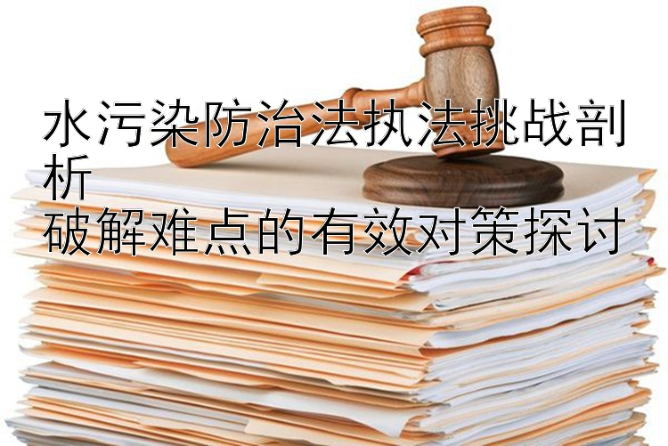 水污染防治法执法挑战剖析  
破解难点的有效对策探讨