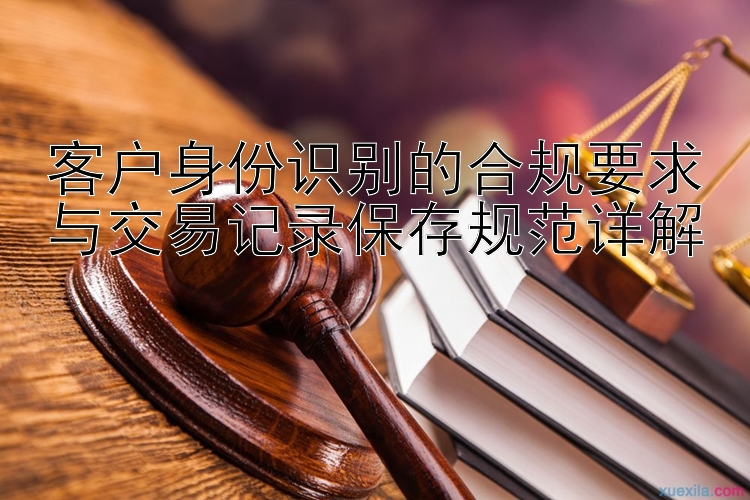 客户身份识别的合规要求与交易记录保存规范详解