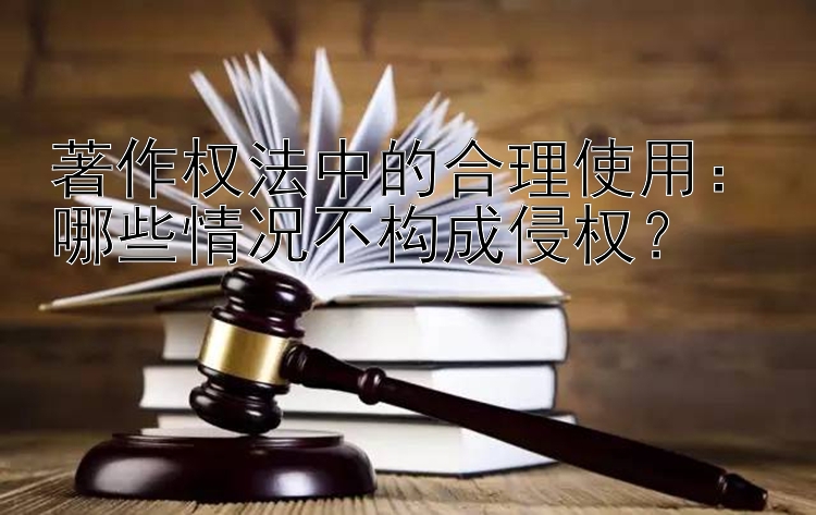 著作权法中的合理使用：哪些情况不构成侵权？